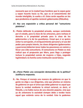 Carlos Armando Ochoa MolinaCarlos G. Ruiz Nava


     necesario que en la ciudad haya hombres que la sepan guiar
     y sepan hacerlo hacia su fin, que es el conocimiento del
     mundo inteligible, la vuelta a él. Estos serán aquellos en los
     que predomina el apetito racional: gobernantes (filósofos).

  17. Haz una exposición y crítica personal del "comunismo
     platónico".

  R.- Platón defiende la propiedad privada, aunque controlada
     por el estado, para la clase de los artesanos, pero rechaza el
     derecho a la propiedad privada para la clase de los
     gobernantes y la de los guardianes. Creyó que si se quiere
     evitar la corrupción, el enriquecimiento personal y el uso del
     poder para propio interés, las clases dirigentes (gobernantes
     y guerreros) deberían tener todas las posesiones en común y
     llevar una vida comunitaria. El comunismo en Platón es más
     radical que el propuesto por Marx, pues llega a proteger
     incluso la propiedad común de mujeres e hijos, negando
     legitimidad a la familia como institución social básica.




  18. ¿Tiene Platón una concepción democrática de la política?
     Justifica tu respuesta.

  R.- No. Porque el maneja una manera de gobierno en que la
     gente no elige a sus dirigentes, sino que plantea un sistema
     de gobierno en que el único que debe gobernar es aquel que
     busca la verdad mediante la virtud racional, es decir, el
     filósofo, y no habla nunca de una elección popular, sino que
     ya de antemano la sociedad siempre debe a tender hacia
     aquel que estámás cerca de la verdad. Esto lo podemos
 