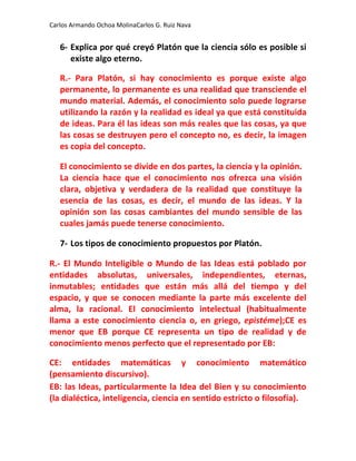 Carlos Armando Ochoa MolinaCarlos G. Ruiz Nava


   6- Explica por qué creyó Platón que la ciencia sólo es posible si
      existe algo eterno.

   R.- Para Platón, si hay conocimiento es porque existe algo
   permanente, lo permanente es una realidad que transciende el
   mundo material. Además, el conocimiento solo puede lograrse
   utilizando la razón y la realidad es ideal ya que está constituida
   de ideas. Para él las ideas son más reales que las cosas, ya que
   las cosas se destruyen pero el concepto no, es decir, la imagen
   es copia del concepto.

   El conocimiento se divide en dos partes, la ciencia y la opinión.
   La ciencia hace que el conocimiento nos ofrezca una visión
   clara, objetiva y verdadera de la realidad que constituye la
   esencia de las cosas, es decir, el mundo de las ideas. Y la
   opinión son las cosas cambiantes del mundo sensible de las
   cuales jamás puede tenerse conocimiento.

   7- Los tipos de conocimiento propuestos por Platón.

R.- El Mundo Inteligible o Mundo de las Ideas está poblado por
entidades absolutas, universales, independientes, eternas,
inmutables; entidades que están más allá del tiempo y del
espacio, y que se conocen mediante la parte más excelente del
alma, la racional. El conocimiento intelectual (habitualmente
llama a este conocimiento ciencia o, en griego, epistéme);CE es
menor que EB porque CE representa un tipo de realidad y de
conocimiento menos perfecto que el representado por EB:

CE: entidades matemáticas y conocimiento matemático
(pensamiento discursivo).
EB: las Ideas, particularmente la Idea del Bien y su conocimiento
(la dialéctica, inteligencia, ciencia en sentido estricto o filosofía).
 