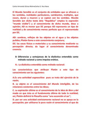 Carlos Armando Ochoa MolinaCarlos G. Ruiz Nava


El Mundo Sensible es el conjunto de entidades que se ofrecen a
los sentidos, realidades particulares, cambiantes, múltiples, que
nacen, duran y mueren y se captan con los sentidos. Mundo
Sensible (en dicho texto dela “República” emplea la expresión
“mundo visible”) y al conocimiento de dicho mundo, doxa u
opinión; AD es menor que DC porque AD representa un tipo de
realidad y de conocimiento menos perfecto que el representado
por DC.

AD: sombras, reflejos de los objetos en el agua y los objetos
pulidos; Platón llama a este conocimiento conjetura;
DC: las cosas físicas o materiales y su conocimiento mediante su
percepción directa; da lugar al conocimiento denominado
creencia.


   8- Diferencias y semejanzas de la dialéctica entendida como
      método racional y como impulso erótico.

   R.- La dialéctica entendida como método racional:

Las características que atribuye Platón a este tipo de
conocimiento son las siguientes:

A.Es una actividad cognoscitiva pues se trata del ejercicio de la
razón;
B. su objeto es el conocimiento del Mundo Inteligible, de las
relaciones existentes entre las Ideas;
C. su aspiración última es el conocimiento de la Idea de Bien y del
modo en que ésta es el fundamento último de toda la realidad;
así, Platón definirá la filosofía como "una ascensión al ser";
D. por ser una actividad estrictamente racional no se apoya en la
percepción; por utilizarse la pura razón el conocimiento al que da
 