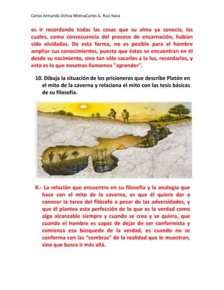 Carlos Armando Ochoa MolinaCarlos G. Ruiz Nava


es ir recordando todas las cosas que su alma ya conocía, las
cuales, como consecuencia del proceso de encarnación, habían
sido olvidadas. De esta forma, no es posible para el hombre
ampliar sus conocimientos, puesto que éstos se encuentran en él
desde su nacimiento, sino tan sólo sacarlos a la luz, recordarlos, y
esto es lo que nosotros llamamos "aprender".

  10. Dibuja la situación de los prisioneros que describe Platón en
     el mito de la caverna y relaciona el mito con las tesis básicas
     de su filosofía.




  R.- La relación que encuentro en su filosofía y la analogía que
     hace con el mito de la caverna, es que él quiere dar a
     conocer la tarea del filósofo a pesar de las adversidades, y
     que él plantea esta perfección de lo que es la verdad como
     algo alcanzable siempre y cuando se crea y se quiera, que
     cuando el hombre es capaz de dejar de ser conformista y
     comienza esa búsqueda de la verdad, es cuando no se
     conforma con las “sombras” de la realidad que le muestran,
     sino que busca ir más allá.
 