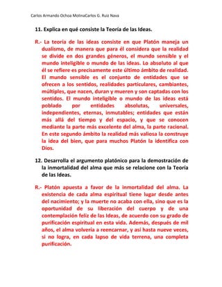 Carlos Armando Ochoa MolinaCarlos G. Ruiz Nava


  11. Explica en qué consiste la Teoría de las Ideas.

  R.- La teoría de las ideas consiste en que Platón maneja un
     dualismo, de manera que para él considera que la realidad
     se divide en dos grandes géneros, el mundo sensible y el
     mundo inteligible o mundo de las ideas. Lo absoluto al que
     él se refiere es precisamente este último ámbito de realidad.
     El mundo sensible es el conjunto de entidades que se
     ofrecen a los sentidos, realidades particulares, cambiantes,
     múltiples, que nacen, duran y mueren y son captadas con los
     sentidos. El mundo inteligible o mundo de las ideas está
     poblado       por     entidades    absolutas,    universales,
     independientes, eternas, inmutables; entidades que están
     más allá del tiempo y del espacio, y que se conocen
     mediante la parte más excelente del alma, la parte racional.
     En este segundo ámbito la realidad más valiosa la construye
     la idea del bien, que para muchos Platón la identifica con
     Dios.

  12. Desarrolla el argumento platónico para la demostración de
     la inmortalidad del alma que más se relacione con la Teoría
     de las Ideas.

  R.- Platón apuesta a favor de la inmortalidad del alma. La
     existencia de cada alma espiritual tiene lugar desde antes
     del nacimiento; y la muerte no acaba con ella, sino que es la
     oportunidad de su liberación del cuerpo y de una
     contemplación feliz de las Ideas, de acuerdo con su grado de
     purificación espiritual en esta vida. Además, después de mil
     años, el alma volvería a reencarnar, y así hasta nueve veces,
     si no logra, en cada lapso de vida terrena, una completa
     purificación.
 
