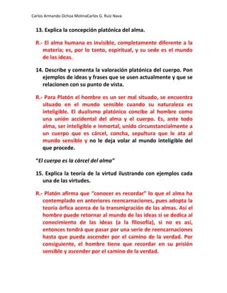 Carlos Armando Ochoa MolinaCarlos G. Ruiz Nava


  13. Explica la concepción platónica del alma.

  R.- El alma humana es invisible, completamente diferente a la
     materia; es, por lo tanto, espiritual, y su sede es el mundo
     de las ideas.

  14. Describe y comenta la valoración platónica del cuerpo. Pon
     ejemplos de ideas y frases que se usen actualmente y que se
     relacionen con su punto de vista.

  R.- Para Platón el hombre es un ser mal situado, se encuentra
     situado en el mundo sensible cuando su naturaleza es
     inteligible. El dualismo platónico concibe al hombre como
     una unión accidental del alma y el cuerpo. Es, ante todo
     alma, ser inteligible e inmortal, unido circunstancialmente a
     un cuerpo que es cárcel, concha, sepultura que le ata al
     mundo sensible y no le deja volar al mundo inteligible del
     que procede.

  “El cuerpo es la cárcel del alma”

  15. Explica la teoría de la virtud ilustrando con ejemplos cada
     una de las virtudes.

  R.- Platón afirma que “conocer es recordar” lo que el alma ha
     contemplado en anteriores reencarnaciones, pues adopta la
     teoría órfica acerca de la transmigración de las almas. Así el
     hombre puede retornar al mundo de las ideas si se dedica al
     conocimiento de las ideas (a la filosofía), si no es así,
     entonces tendrá que pasar por una serie de reencarnaciones
     hasta que pueda ascender por el camino de la verdad. Por
     consiguiente, el hombre tiene que recordar en su prisión
     sensible y ascender por el camino de la verdad.
 