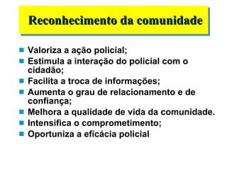 Valoriza a ação policial; Estimula a interação do policial com o cidadão; Facilita a troca de informações; Aumenta o grau de relacionamento e de confiança; Melhora a qualidade de vida da comunidade. Intensifica o comprometimento; Oportuniza a eficácia policial Reconhecimento da comunidade 