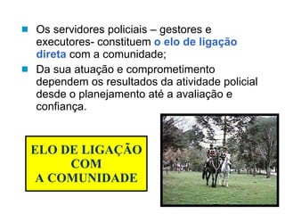 ELO DE LIGAÇÃO COM A COMUNIDADE Os servidores policiais – gestores e executores- constituem  o elo de ligação direta  com a comunidade; Da sua atuação e comprometimento dependem os resultados da atividade policial desde o planejamento até a avaliação e confiança. 