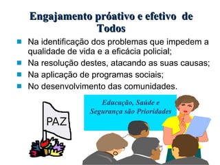 Engajamento próativo e efetivo  de Todos Na identificação dos problemas que impedem a  qualidade de vida e a eficácia policial; Na resolução destes, atacando as suas causas; Na aplicação de programas sociais; No desenvolvimento das comunidades. Educação, Saúde e Segurança são Prioridades 