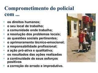 Comprometimento do policial com ... os direitos humanos; o seu local de trabalho; a comunidade onde trabalha; a resolução dos problemas locais; as questões sociais pertinentes; o aprimoramento técnico-emocional; a responsabilidade profissional; a ação pró-ativa e qualitativa; os resultados das ações realizadas a continuidade de seus esforços positivos a correção do errado e improdutivo. 
