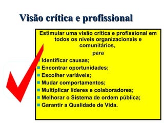 Visão crítica e profissional Estimular uma visão crítica e profissional em todos os níveis organizacionais e comunitários,  para Identificar causas; Encontrar oportunidades;  Escolher variáveis; Mudar comportamentos; Multiplicar líderes e colaboradores; Melhorar o Sistema de ordem pública; Garantir a Qualidade de Vida. 