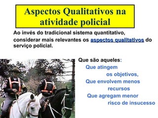 Aspectos Qualitativos na atividade policial Ao invés do tradicional sistema quantitativo, considerar mais relevantes os  aspectos qualitativos  do serviço policial.  Que são aqueles : Que atingem  os objetivos,  Que envolvem menos  recursos  Que agregam menor  risco de insucesso 