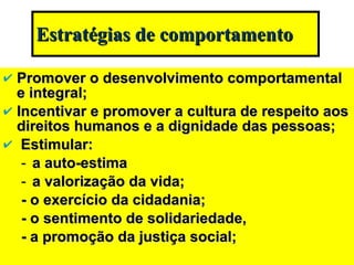Estratégias de comportamento Promover o desenvolvimento comportamental e integral; Incentivar e promover a cultura de respeito aos direitos humanos e a dignidade das pessoas; Estimular:  a auto-estima a valorização da vida; - o exercício da cidadania; - o sentimento de solidariedade, - a promoção da justiça social; 