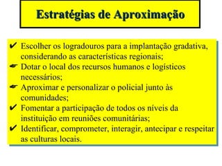 Estratégias de Aproximação Escolher os logradouros para a implantação gradativa, considerando as características regionais; Dotar o local dos recursos humanos e logísticos necessários; Aproximar e personalizar o policial junto às comunidades; Fomentar a participação de todos os níveis da instituição em reuniões comunitárias; Identificar, comprometer, interagir, antecipar e respeitar as culturas locais. 