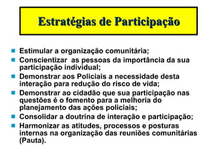 Estimular a organização comunitária; Conscientizar  as pessoas da importância da sua participação individual; Demonstrar aos Policiais a necessidade desta interação para redução do risco de vida; Demonstrar ao cidadão que sua participação nas questões é o fomento para a melhoria do planejamento das ações policiais; Consolidar a doutrina de interação e participação; Harmonizar as atitudes, processos e posturas internas na organização das reuniões comunitárias (Pauta). Estratégias de Participação 
