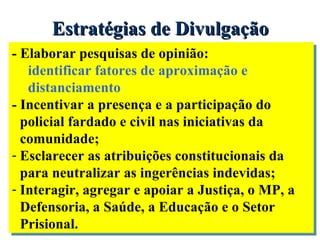 Estratégias de Divulgação  - Elaborar pesquisas de opinião: identificar fatores de aproximação e distanciamento - Incentivar a presença e a participação do policial fardado e civil nas iniciativas da comunidade; Esclarecer as atribuições constitucionais da para neutralizar as ingerências indevidas; Interagir, agregar e apoiar a Justiça, o MP, a Defensoria, a Saúde, a Educação e o Setor Prisional. 
