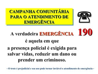  CAMPANHA COMUNITÁRIA PARA O ATENDIMENTO DE EMERGÊNCIA  190 - O trote é prejudicial e seu uso pode tornar inviável o atendimento de emergência - A verdadeira  EMERGÊNCIA é aquela em que a presença policial é exigida para salvar vidas, reduzir um dano ou prender um criminoso. 