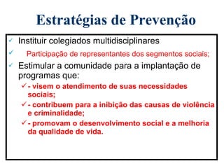 Estratégias de Prevenção Instituir colegiados multidisciplinares Participação de representantes dos segmentos sociais; Estimular a comunidade para a implantação de programas que: - visem o atendimento de suas necessidades sociais; - contribuem para a inibição das causas de violência e criminalidade; - promovam o desenvolvimento social e a melhoria da qualidade de vida. 