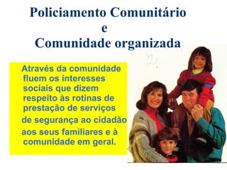Através da comunidade fluem os interesses sociais que dizem respeito às rotinas de prestação de serviços  de segurança ao cidadão, aos seus familiares e à comunidade em geral. Policiamento Comunitário e  Comunidade organizada 