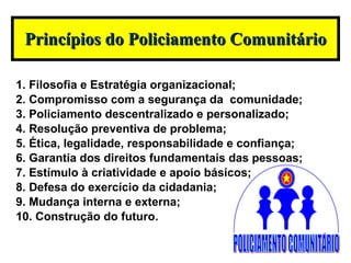 1. Filosofia e Estratégia organizacional; 2. Compromisso com a segurança da  comunidade; 3. Policiamento descentralizado e personalizado; 4. Resolução preventiva de problema;  5. Ética, legalidade, responsabilidade e confiança; 6. Garantia dos direitos fundamentais das pessoas; 7. Estímulo à criatividade e apoio básicos; 8. Defesa do exercício da cidadania; 9. Mudança interna e externa; 10. Construção do futuro. Princípios do Policiamento Comunitário POLICIAMENTO COMUNITÁRIO 