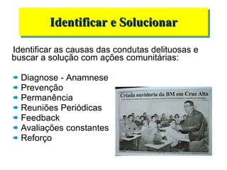 Identificar as causas das condutas delituosas e buscar a solução com ações comunitárias: Diagnose - Anamnese  Prevenção Permanência Reuniões Periódicas Feedback Avaliações constantes Reforço Identificar e Solucionar 