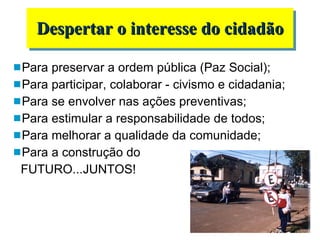 Para preservar a ordem pública (Paz Social); Para participar, colaborar - civismo e cidadania;  Para se envolver nas ações preventivas; Para estimular a responsabilidade de todos; Para melhorar a qualidade da comunidade; Para a construção do  FUTURO...JUNTOS! Despertar o interesse do cidadão 