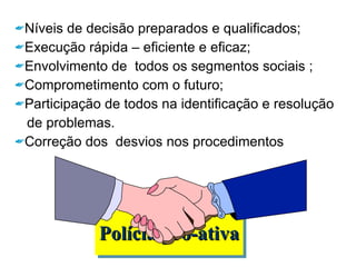 Polícia pró-ativa Níveis de decisão preparados e qualificados; Execução rápida – eficiente e eficaz; Envolvimento de  todos os segmentos sociais ; Comprometimento com o futuro; Participação de todos na identificação e resolução  de problemas. Correção dos  desvios nos procedimentos 