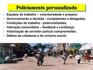 Equipes de trabalho – voluntariedade e preparo; Gerenciamento e decisão - competentes e delegadas;  Condições de trabalho - potencializadas; Interação comunitária – feedback e confiança; Valorização do servidor policial comprometido; Defesa da cidadania e do civismo social; Policiamento personalizado 