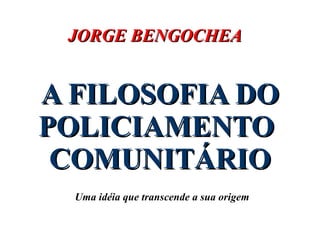 A FILOSOFIA DO POLICIAMENTO  COMUNITÁRIO Uma idéia que transcende a sua origem JORGE BENGOCHEA 