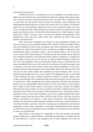 2
O Aluno, Duarte Nunes nº6. 11º35·
funcionamento do argumento.
O Problema do mal, é um problema que no nosso quotidiano levou muitas pessoas a
abdicar da crença em Deus, pois, como permitirá um suposto ser supremo benevolente, guerras,
fome. Será que acaso da sua existência permite tais actos sem actuar? Mas é compatível o Deus
e o mal? Claro que Deus poderia criar um mundo sem sofrimento, sendo omnipotente, mas
deliberadamente poderia optar por um mundo com criaturas com livre vontade, o livre-arbitrio,
assim como um circulo quadrado é impossível de criar, o mal é a ausência do bem, assim como
o frio é a ausência do calor, poderá igualmente ser desejo do supremo um mundo em que tenha
agentes que alcancem o bem a nível moral de forma totalmente livre, “sendo obrigado a colocar
algum mal no mundo”, para que o haja, é necessário não máquinas pré-programadas a fazer
perfeitamente o bem, mas livres, poderá existir razões suficientes por parte de Deus, para
permitir a existência do mal.
Todos sentimo-nos comandados por condutas de acção globalmente desejadas, não
matar, não torturar, na nossa sociedade são ideais. Não é relevante o facto de acreditar em Deus,
para agir moralmente nas nossas vidas, mas porque é que somos subordinados a estes valores?
A existência de valores morais objectivos (leis e costumes da sociedade) é imparcial ao nosso
reconhecimento perante a existência de Deus, o ónus da questão centra-se com, Se Deus não
existe, existem valores morais objectivos? Considero que não, não considero apenas como um
acto socialmente inaceitável, são transgressões morais, poderá ser refutado que, a bondade não
foi uma dádiva de Deus mas sim, um acto que ao longo do desenvolvimento do Homem foi
visto como mais apropriado. Temos um antepassado nómada em que nos defrontávamos com
várias circunstância hostis em que seria necessário um consenso com intuito de proteger contra
os inimigos, a morte dos nossos membros levaria a uma situação desagradável, e assim com o
processo do desenvolvimento poderá ter sido criado padrões idealistas de uma vida social. Mas
será que caso estes valores tenham sido estipulados de maneira biológica, então o que me
garante que determinada acção é boa e não o contrário? Que fundamento possuí um ateu? Qual
a minha obrigação para agir de maneira moralmente aceitável? De maneira alguma somos
levados a uma explicação total ou inegável de Deus através destas questões, não nos remete para
um criador único, infinito, omnipotente, não considero argumentos suficientes para responder á
questão, mas a sua plausibilidade é deveras aceitável. O facto de reivindicar os valores morais,
que se impõe às nossas acções, superior a mim mesmo, como algo a obedecer na realidade,
demonstra uma crença em Deus. Em suma, na tentativa mais lógica e imparcial possível, é-me
improvável provar através do uso racional e destes argumentos, que a inexistência de Deus é
incompatível com os valores morais instituídos, assim como, a questão principal, Deus existe?
Considero acima de tudo que por um lado a nível do teísmo terá que existir uma revisão dos
atributos concedidos ao ser supremo, é muito remota actualmente a total possibilidade da
existência das características tradicionalmente atribuídas, por outro lado, o desejo desenfreado e
irracional de derrubar o que lhes é incómodo. Considero que um fundamento transversal que
salvaguarda os nossos valores, importante, a crença bíblica, consequentemente Deus, permitiu-
nos bons alicerces para a construção das nossas sociedades civis, preencheu-nos com uma tábua
de valores, que nem directrizes . .
Num sentido de vida responsável e englobando na vida social aceitável, não defendo
qualquer ligação entre os órgãos religiosos e instituições governamentais, as religiões deverão
ser auto-suficientes e cativar os seus seguidores, não de forma obrigatória mas através da
 