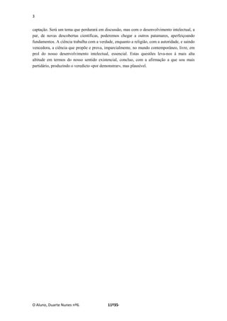 3
O Aluno, Duarte Nunes nº6. 11º35·
captação. Será um tema que perdurará em discussão, mas com o desenvolvimento intelectual, a
par, de novas descobertas científicas, poderemos chegar a outros patamares, aperfeiçoando
fundamentos. A ciência trabalha com a verdade, enquanto a religião, com a autoridade, e saindo
vencedora, a ciência que propõe e prova, imparcialmente, no mundo contemporâneo, livre, em
prol do nosso desenvolvimento intelectual, essencial. Estas questões leva-nos á mais alta
altitude em termos do nosso sentido existencial, concluo, com a afirmação a que sou mais
partidário, produzindo o veredicto «por demonstrar», mas plausível.
 