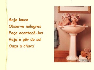 Seja louco
Observe milagres
Faça acontecê-los
Veja o pôr do sol
Ouça a chuva
 