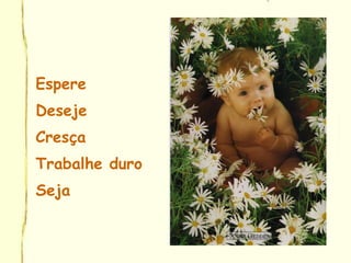 Espere
Deseje
Cresça
Trabalhe duro
Seja
 