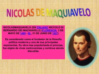 NICOLÁSMAQUIAVELO (EN ITALIANO NICCOLÒ DI
BERNARDO DEI MACHIAVELLI) (FLORENCIA, 3 DE
   MAYO DE 1469 - IB., 21 DE JUNIO DE 1527)

  Es considerado como el fundador de la filosofía
     política moderna y uno de sus principales
 exponentes. Su obra mas popularizada el príncipe,
fue objeto de vivas controversias y continua siendo
                     discutida.
 