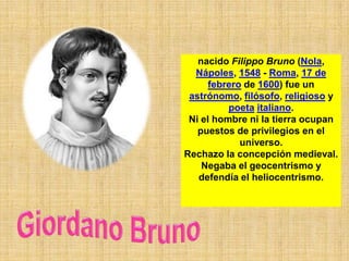 nacido Filippo Bruno (Nola,
  Nápoles, 1548 - Roma, 17 de
      febrero de 1600) fue un
 astrónomo, filósofo, religioso y
          poeta italiano.
 Ni el hombre ni la tierra ocupan
   puestos de privilegios en el
             universo.
Rechazo la concepción medieval.
    Negaba el geocentrismo y
   defendía el heliocentrismo.
 