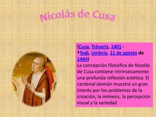 (Cusa, Tréveris, 1401 -
†Todi, Umbría, 11 de agosto de
1464)
La concepción filosófica de Nicolás
de Cusa contiene intrínsecamente
una profunda reflexión estética. El
cardenal alemán muestra un gran
interés por los problemas de la
creación, la mímesis, la percepción
visual y la variedad
 