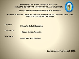 UNIVERSIDAD NACIONAL “PEDRO RUIZ GALLO”.
FACULTAD DE CIENCIAS HISTÓRICO SOCIAL Y EDUCACIÓN.
•
ESCUELA PROFESIONAL DE EDUCACIÓN PRIMARIA.
•
INFORME SOBRE EL TRABAJO: ANÁLISIS DE LOS MARCOS CURRICULARES Y DEL
PROYECTO EDUCATIVO NACIONAL
CURSO:
Filosofía de la Educación
DOCENTE:
Rodas Malca, Agustin.
ALUMNA:
ZAVALA BRAVO, Gabriela.
Lambayeque, Febrero del 2015.
 