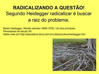RADICALIZANDO A QUESTÃO!
  Segundo Heidegger radicalizar é buscar
          a raiz do problema.
Martin Heidegger, filósofo alemão (1889-1976). Um dos principais
Pensadores do século XX.
Saiba mais em http://educaterra.terra.com.br/voltaire/cultura/heidegger.htm
 