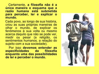 Certamente, a filosofia não é a
única maneira e esquema que a
razão humana está submetida
para perceber, ler e explicar o
mundo.
Cada povo, ao longo de sua história,
criou as suas próprias maneiras de
olhar o mundo, de explicar os
fenômenos à sua volta ou mesmo
acerca daquilo que não se pode ver,
medir ou pesar (a religião, os
sentimentos humanos, a relação do
sujeito com a sua sociedade).
   Por isso devemos entender as
especificidades     da     filosofia
enquanto uma das possibilidades
de ler e perceber o mundo.
 