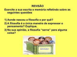 REVISÃO
Exercite a sua escrita e memória refletindo sobre as
  seguintes questões

1) Aonde nasceu a filosofia e por quê?
2) A filosofia é a única maneira de expressar o
   pensamento? Explique.
3) Na sua opinião, a filosofia “serve” para alguma
   coisa?
 