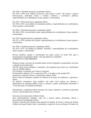 10
Em 1938, a Alemanha desarmou a população ordeira.
De 1939 a 1945, treze milhões de pessoas, entre judeus e outros "não arianos", ciganos,
homossexuais, deficientes físicos e mentais, ocultistas e prisioneiros políticos,
impossibilitados de se defenderem, foram caçados e exterminados.
Em 1935, a China desarmou a população ordeira.
De 1948 a 1952, vinte milhões de dissidentes políticos, impossibilitados de se defenderem,
foram caçados e exterminados.
Em 1964, a Guatemala desarmou a população ordeira.
De 1964 a 1981, cem mil índios maias, impossibilitados de se defenderem, foram caçados e
exterminados.
Em 1970, Uganda desarmou a população ordeira.
De 1971 a 1979, trezentos mil cristãos, impossibilitados de se defenderem, foram caçados e
exterminados.
Em 1956, o Camboja desarmou a população ordeira.
De 1975 a 1977, um milhão de cidadãos "instruídos", impossibilitados de se defenderem,
foram caçados e exterminados.
Pessoas indefesas caçadas e exterminadas nos países acima, no século XX, após o
desarmamento da população ordeira, sem que pudessem se defender:
CINQÜENTA E SEIS MILHÕES.
Há pouco tempo o governo da Austrália editou uma lei obrigando os proprietários de armas
a entregá-las para destruição.
640.381 armas foram entregues e destruídas, num programa que custou aos contribuintes
mais de US$500 milhões.
Os resultados, no primeiro ano, foram os seguintes:
Os homicídios subiram 3.2%, as agressões 8.6%, os assaltos a mão armada 44%.
Somente no estado de Victoria, os homicídios subiram 300%.
Houve ainda um dramático aumento no número de invasões de residências e agressões a
idosos.
Os políticos australianos estão perdidos, sem saber como explicar aos eleitores a
deterioração da segurança pública, após os esforços e gastos monumentais destinados a
"livrar das armas a sociedade australiana".
Naturalmente, a população ordeira entregou suas armas, enquanto os criminosos ignoraram
essa lei, como já ignoravam as demais.
O mesmo está acontecendo no Reino Unido.
País tradicionalmente tranqüilo, onde até a polícia andava desarmada, adotou o
desarmamento da população ordeira.
Pesquisa realizada pelo Instituto Inter-regional de Estudos de Crime e Justiça das Nações
Unidas revela que Londres hoje é considerada a capital do crime na Europa. Os índices de
 