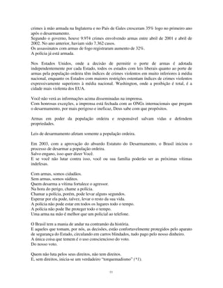 11
crimes à mão armada na Inglaterra e no País de Gales cresceram 35% logo no primeiro ano
após o desarmamento.
Segundo o governo, houve 9.974 crimes envolvendo armas entre abril de 2001 e abril de
2002. No ano anterior, haviam sido 7.362 casos.
Os assassinatos com armas de fogo registraram aumento de 32%.
A polícia já está armada.
Nos Estados Unidos, onde a decisão de permitir o porte de armas é adotada
independentemente por cada Estado, todos os estados com leis liberais quanto ao porte de
armas pela população ordeira têm índices de crimes violentos em muito inferiores à média
nacional, enquanto os Estados com maiores restrições ostentam índices de crimes violentos
expressivamente superiores à média nacional. Washington, onde a proibição é total, é a
cidade mais violenta dos EUA.
Você não verá as informações acima disseminadas na imprensa.
Com honrosas exceções, a imprensa está fechada com as ONGs internacionais que pregam
o desarmamento, por mais perigoso e ineficaz, Deus sabe com que propósitos.
Armas em poder da população ordeira e responsável salvam vidas e defendem
propriedades.
Leis de desarmamento afetam somente a população ordeira.
Em 2003, com a aprovação do absurdo Estatuto do Desarmamento, o Brasil iniciou o
processo de desarmar a população ordeira.
Salvo engano, isso quer dizer Você.
E se você não lutar contra isso, você ou sua família poderão ser as próximas vítimas
indefesas.
Com armas, somos cidadãos.
Sem armas, somos súditos.
Quem desarma a vítima fortalece o agressor.
Na hora do perigo, chame a polícia.
Chamar a polícia, porém, pode levar alguns segundos.
Esperar por ela pode, talvez, levar o resto da sua vida.
A polícia não pode estar em todos os lugares todo o tempo.
A polícia não pode lhe proteger todo o tempo.
Uma arma na mão é melhor que um policial ao telefone.
O Brasil tem a mania de andar na contramão da história.
E aqueles que tomam, por nós, as decisões, estão confortavelmente protegidos pelo aparato
de segurança do Estado, circulando em carros blindados, tudo pago pelo nosso dinheiro.
A única coisa que temem é o uso consciencioso do voto.
Do nosso voto.
Quem não luta pelos seus direitos, não tem direitos.
E, sem direitos, inicia-se um verdadeiro “torquemadismo” (*1).
 