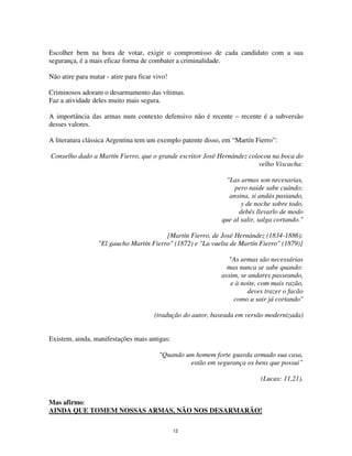 12
Escolher bem na hora de votar, exigir o compromisso de cada candidato com a sua
segurança, é a mais eficaz forma de combater a criminalidade.
Não atire para matar - atire para ficar vivo!
Criminosos adoram o desarmamento das vítimas.
Faz a atividade deles muito mais segura.
A importância das armas num contexto defensivo não é recente – recente é a subversão
desses valores.
A literatura clássica Argentina tem um exemplo patente disso, em “Martín Fierro”:
Conselho dado a Martín Fierro, que o grande escritor José Hernández colocou na boca do
velho Viscacha:
"Las armas son necesarias,
pero naide sabe cuándo;
ansina, si andás pasiando,
y de noche sobre todo,
debés llevarlo de modo
que al salir, salga cortando."
[Martín Fierro, de José Hernández (1834-1886);
"El gaucho Martín Fierro" (1872) e "La vuelta de Martín Fierro" (1879)]
"As armas são necessárias
mas nunca se sabe quando:
assim, se andares passeando,
e à noite, com mais razão,
deves trazer o facão
como a sair já cortando"
(tradução do autor, baseada em versão modernizada)
Existem, ainda, manifestações mais antigas:
"Quando um homem forte guarda armado sua casa,
estão em segurança os bens que possui”
(Lucas: 11,21).
Mas afirmo:
AINDA QUE TOMEM NOSSAS ARMAS, NÃO NOS DESARMARÃO!
 