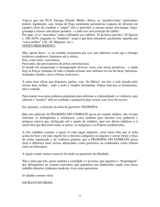 14
Veja-se que nos EUA, Europa, Oriente Médio, África, os “guarda-costas” particulares
podem, legalmente, usar Armas de Fogo totalmente automáticas (capazes de atirarem em
rajadas), fuzis de combate e “sniper” (tiro e precisão), e mesmo armas anti-tanque, lança-
granadas e mísseis anti-aéreos portáteis – e tudo isso sem restrição de calibre.
Por aqui, só os “mocinhos” estão confinados aos calibres .35 de baixa pressão (.38 Special
e .380 ACP), enquanto os “bandidos” usam o que bem entendem, geralmente optando por
“coisa melhor” (.40, .45, Magnuns, etc.)..
PONTO PROS MANOS!!!.
Mas, apesar disso – e, na verdade, justamente por isso, por sabermos como age o inimigo
insidioso e poderoso, lutaremos até a vitória.
Pois, estou certo, venceremos.
Para tanto, não precisaremos de armas convencionais.
O mundo foi conquistado e reconquistado diversas vezes com armas primitivas – e ainda
hoje as Forças Armadas de todo o mundo treinam seus militares no uso de facas, baionetas,
machados, bastões, arcos e béstas (balestras).
A arma mais eficaz que dispomos, porém, vem “de fábrica” em nós, e está situada entre
nossas duas orelhas... todo o resto é simples ferramenta. Podem tirar-nos as ferramentas,
não a vontade.
Para manter essa arma poderosa preparada para enfrentar a criminalidade e a violência, para
adestrar o “usuário” dela no combate, e prepará-lo para vencer, este livro foi escrito.
Eis, portanto, o alimento da alma do guerreiro: FILOSOFIA.
Que este opúsculo da FILOSOFIA DO COMBATE possa nos manter afiados, não só para
enfrentar os delinqüentes e criminosos, como também para derrotar essa poderosa e
perigosa caterva que, disfarçada sob o manto de cordeiro, quer nos deixar indefesos e à
mercê dos que detiverem todas as armas: os marginais e os Poderes estabelecidos.
A nós, cidadãos comuns, a quem só cabe pagar impostos, votar numa elite que se acha
acima do bem e do mal, engolir leis e decretos indigestos ou injustos e curvar frente à força
do crime organizado e da violência gratuita, que a FILOSOFIA DO COMBATE possa
fazer a diferença entre sermos abençoados como guerreiros ou condenados como vítimas
rumo ao holocausto.
A opção é entre sermos escravos do medo ou guerreiros da liberdade.
Não é justo que nós, quem sustenta a sociedade e o governo, que pagamos a “hospedagem”
dos delinqüentes no sistema carcerário, que ganhamos um dinheirinho suado com nosso
trabalho diuturno, tenhamos medo de viver como quisermos.
O cidadão comum virou:
ESCRAVO DO MEDO,
 