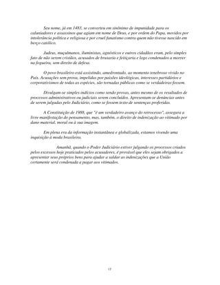 17
Seu nome, já em 1483, se converteu em sinônimo de impunidade para os
caluniadores e assassinos que agiam em nome de Deus, e por ordem do Papa, movidos por
intolerância política e religiosa e por cruel fanatismo contra quem não tivesse nascido em
berço católico.
Judeus, muçulmanos, iluministas, agnósticos e outros cidadãos eram, pelo simples
fato de não serem cristãos, acusados de bruxaria e feitiçaria e logo condenados a morrer
na fogueira, sem direito de defesa.
O povo brasileiro está assistindo, amedrontado, ao momento tenebroso vivido no
País. Acusações sem prova, impelidas por paixões ideológicas, interesses partidários e
corporativismos de todas as espécies, são tornadas públicas como se verdadeiras fossem.
Divulgam-se simples indícios como sendo provas, antes mesmo de os resultados de
processos administrativos ou judiciais serem concluídos. Apresentam-se denúncias antes
de serem julgadas pelo Judiciário, como se fossem texto de sentenças proferidas.
A Constituição de 1988, que "é um verdadeiro avanço do retrocesso", assegura a
livre manifestação do pensamento, mas, também, o direito de indenização ao vitimado por
dano material, moral ou à sua imagem.
Em plena era da informação instantânea e globalizada, estamos vivendo uma
inquisição à moda brasileira.
Amanhã, quando o Poder Judiciário estiver julgando os processos criados
pelos excessos hoje praticados pelos acusadores, é provável que eles sejam obrigados a
apresentar seus próprios bens para ajudar a saldar as indenizações que a União
certamente será condenada a pagar aos vitimados.
 