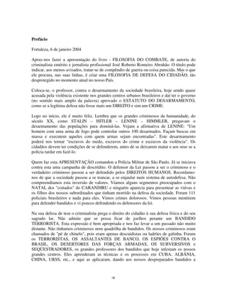 18
Prefácio
Fortaleza, 6 de janeiro 2004
Apraz-nos fazer a apresentação do livro - FILOSOFIA DO COMBATE, de autoria do
criminalista emérito e jornalista profissional José Roberto Romeiro Abrahão. O título pode
indicar, aos menos avisados, tratar-se de compêndio de guerra ou coisa parecida. Mas o que
ele procura, nas suas linhas, é criar uma FILOSOFIA DE DEFESA DO CIDADÃO, tão
desprotegido no momento atual no nosso País.
Coloca-se, o professor, contra o desarmamento da sociedade brasileira, hoje sendo quase
acusada pela violência existente nos grandes centros urbanos brasileiros e daí ter o governo
(no sentido mais amplo da palavra) aprovado o ESTATUTO DO DESARMAMENTO,
como se a legítima defesa não fosse mais um DIREITO e sim um CRIME.
Logo no início, ele é muito feliz. Lembra que os grandes criminosos da humanidade, do
século XX, como STALIN – HITLER – LENINE – HIMMLER, pregavam o
desarmamento das populações para dominá-las. Vejam a afirmativa de LENINE: "Um
homem com uma arma de fogo pode controlar outros 100 desarmados. Façam buscas em
massa e executem aqueles com quem armas sejam encontradas". Este desarmamento
poderá nos tornar "escravos do medo, escravos do crime e escravos da violência". Os
cidadãos devem ter condições de se defenderem, antes de se deixarem matar e aos seus se a
polícia tardar em fazê-lo.
Quem faz esta APRESENTAÇÃO comandou a Polícia Militar de São Paulo. Já se iniciava
contra esta uma campanha de descrédito. O defensor da Lei passou a ser o criminoso e o
verdadeiro criminoso passou a ser defendido pelos DIREITOS HUMANOS. Recordamo-
nos de que a sociedade passou a se trancar, a se enjaular num sistema de autodefesa. Não
compreendíamos esta inversão de valores. Víamos alguns segmentos preocupados com o
NATAL dos "coitados" do CARANDIRU e ninguém aparecia para presentear as viúvas e
os filhos dos nossos subordinados que tinham morrido na defesa da sociedade. Foram 111
policiais brasileiros e nada para eles. Vimos crimes dolorosos. Vimos pessoas mentirem
para defender bandidos e vi poucos defendendo os defensores da lei.
Na sua defesa de tese o criminalista prega o direito do cidadão à sua defesa física e do seu
sagrado lar. Não admite que se possa ficar de joelhos perante um BANDIDO
TERRORISTA. Esta expressão é bem apropriada e nos faz levar a um passado não muito
distante. Não tínhamos criminosos nem quadrilha de bandidos. Os nossos criminosos eram
chamados de "pé de chinelo", pois eram apenas descuidistas ou ladrões de galinha. Foram
os TERRORISTAS, OS ASSALTANTES DE BANCO, OS ESPIÕES CONTRA O
BRASIL, OS DESERTORES DAS FORÇAS ARMADAS, OS SUBVERSIVOS e
SEQÜESTRADORES, os grandes professores dos bandidos que hoje infestam os nossos
grandes centros. Eles aprenderam as técnicas e os processos em CUBA, ALBÂNIA,
CHINA, URSS, etc., e aqui as aplicaram, dando aos nossos despreparados bandidos a
 