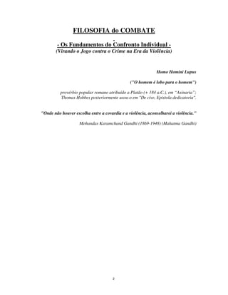 2
FILOSOFIA do COMBATE
- Os Fundamentos do Confronto Individual -
(Virando o Jogo contra o Crime na Era da Violência)
Homo Homini Lupus
("O homem é lobo para o homem")
provérbio popular romano atribuído a Platão (+ 184 a.C.), em “Asinaria”;
Thomas Hobbes posteriormente usou-o em "De cive, Epistola dedicatoria".
"Onde não houver escolha entre a covardia e a violência, aconselharei a violência."
Mohandas Karamchand Gandhi (1869-1948) (Mahatma Gandhi)
 