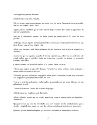 21
Muitas pessoas pensam diferente.
Este livro não foi escrito para elas.
Foi escrito para aqueles que pensam que quem opta por atacar fisicamente outra pessoa faz
isso por sua própria conta e risco.
Alguns juristas acreditam que a vítima de um ataque violento deva tentar escapar antes de
recorrer ao confronto.
Isso não é taticamente sensato, por mais bonito que possa parecer do ponto de vista
jurídico.
Ao tempo em que alguém tenha exaurido todos os meios de evitar um confronto, talvez seja
tarde demais para salvar a própria vida.
Afinal, não tratamos, aqui, da filosofia dos direitos humanos, mas da arte de sobreviver à
violência.
Assume-se que se alguém, atacado de forma injustificada, sobrevive ao confronto, ele
estará melhor que o perdedor, ainda que tenha que responder na justiça por eventuais
excessos cometidos.
Crimes violentos são plausíveis apenas se as vítimas forem covardes.
Vítimas que reagem às agressões fazem o “negócio” do crime violento muito arriscado e
pouco produtivo para seus agentes.
É verdade que uma vítima que reage pode sofrer graves conseqüências por isso, mas quem
não reage quase que certamente sofrerá por isso.
Veja-se o casal de adolescentes barbarizado e assassinado por um grupo liderado por um
delinqüente juvenil.
Tomem-se as muitas vítimas do “maníaco do parque”.
A tão pregada não-reação de nada lhes valeu.
Afinal, sofrendo ou não por sua reação, aquele que reage ao menos retém sua dignidade e
auto-estima.
Qualquer estudo da lista de atrocidades dos anos recentes mostra imediatamente que a
timidez e ineptude para reagir por parte das vítimas virtualmente assistiu seus assassinos.
Qualquer pessoa honrada não pode, por sua honra, submeter-se a ameaças e violência.
 