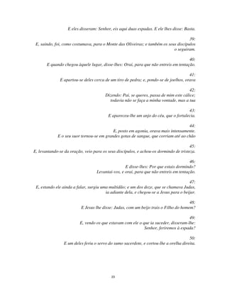23
E eles disseram: Senhor, eis aqui duas espadas. E ele lhes disse: Basta.
39:
E, saindo, foi, como costumava, para o Monte das Oliveiras; e também os seus discípulos
o seguiram.
40:
E quando chegou àquele lugar, disse-lhes: Orai, para que não entreis em tentação.
41:
E apartou-se deles cerca de um tiro de pedra; e, pondo-se de joelhos, orava
42:
Dizendo: Pai, se queres, passa de mim este cálice;
todavia não se faça a minha vontade, mas a tua
43:
E apareceu-lhe um anjo do céu, que o fortalecia.
44:
E, posto em agonia, orava mais intensamente.
E o seu suor tornou-se em grandes gotas de sangue, que corriam até ao chão
45:
E, levantando-se da oração, veio para os seus discípulos, e achou-os dormindo de tristeza.
46:
E disse-lhes: Por que estais dormindo?
Levantai-vos, e orai, para que não entreis em tentação.
47:
E, estando ele ainda a falar, surgiu uma multidão; e um dos doze, que se chamava Judas,
ia adiante dela, e chegou-se a Jesus para o beijar.
48:
E Jesus lhe disse: Judas, com um beijo trais o Filho do homem?
49:
E, vendo os que estavam com ele o que ia suceder, disseram-lhe:
Senhor, feriremos à espada?
50:
E um deles feriu o servo do sumo sacerdote, e cortou-lhe a orelha direita.
 