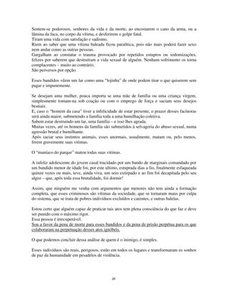 26
Sentem-se poderosos, senhores da vida e da morte, ao encostarem o cano da arma, ou a
lâmina da faca, no corpo da vítima, e desferirem o golpe fatal.
Tiram uma vida com satisfação e sadismo.
Riem ao saber que uma vítima baleada ficou paralítica, pois não mais poderá fazer sexo
nem andar como as outras pessoas.
Gargalham ao constatar o trauma provocado por repetidos estupros ou sodomizações,
felizes por saberem que destruíram a vida sexual de alguém. Nenhum sofrimento os torna
complacentes – muito ao contrário.
São perversos por opção.
Esses bandidos vêem um lar como uma “lojinha” de onde podem tirar o que quiserem sem
pagar e impunemente.
Se desejam uma mulher, pouca importa se uma mãe de família ou uma criança virgem,
simplesmente tomam-na sob coação ou com o emprego de força e saciam seus desejos
bestiais.
E, caso o “homem da casa” tiver a infelicidade de estar presente, o prazer desses facínoras
será ainda maior, submetendo a família toda a uma humilhação coletiva.
Sabem estar destruindo um lar, uma família – e isso lhes agrada.
Muitas vezes, até os homens da família são submetidos à selvageria do abuso sexual, numa
agressão brutal e humilhante.
Após saciar seus instintos animais, esses anormais, usualmente, matam ou, pelo menos,
ferem gravemente suas vitimas.
O “maníaco do parque” matou todas suas vitimas.
A infeliz adolescente do jovem casal trucidado por um bando de marginais comandado por
um bandido menor de idade foi, por este ultimo, estuprada dias a fio, finalmente esfaqueada
quinze vezes ou mais, teve, ainda viva, um seio extirpado e ao fim foi decapitada pelo seu
algoz – que, após toda essa brutalidade, foi dormir!
Assim, que ninguém me venha com argumentos que menores não tem ainda a formação
completa, que esses criminosos são vítimas da sociedade, que se tornaram maus por culpa
do sistema, que se trata de pobres indivíduos excluídos e carentes, e outras balelas.
Estou certo que alguém capaz de praticar tais atos tem plena consciência do que faz e deve
ser punido com o máximo rigor.
Essa pessoa é irrecuperável.
Sou a favor da pena de morte para esses bandidos e da pena de prisão perpétua para os que
colaboraram na perpetuação desses atos ignóbeis.
O que podemos concluir dessa análise de quem é o inimigo, é simples.
Esses indivíduos são reais, perigosos, estão em todos os lugares e transformaram os sonhos
de paz da humanidade em pesadelos de violência.
 