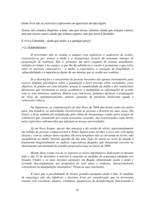 28
Gente livre não se escraviza a opressores ou agressores de tipo algum.
Assim, nós estamos dispostos a lutar, não por nossas carteiras (ainda que estejam vazias),
nem por nossos carros (ainda que tenham seguro), mas por nossa Liberdade!
E viva a Liberdade - ainda que tardia, e a qualquer preço!
(*2) TERRORISMO:
O terrorismo não se resume a ataques com explosivos e seqüestros de aviões:
caracteriza-se por semear o medo e a insegurança através da constante ameaça de
perpetração de violência. Não é, portanto, um mero conjunto de eventos semelhantes
isolados no tempo e no espaço: o que lhe dá substância e coesão é justamente o que existe
entre os sucessos consecutivos - o medo, a expectativa, a sensação de fragilidade, a
vulnerabilidade e a impotência diante de um inimigo que se oculta nas sombras.
Se a destruição e o assassinato de pessoas inocentes são apenas instrumentos para
exercer domínio psicológico sobre a população e fazer pressão sobre sociedades, esses
objetivos só podem ser concretizados graças à cumplicidade da mídia e dos intelectuais
desonestos que envenenam os meios acadêmicos e manipulam as informações de acordo
com os seus interesses espúrios. Dentre esses interesses, podemos destacar a propagação
do vírus do antiamericanismo, temível causador de paralisia intelectual aguda e
verborréia crônica.
Na Inglaterra, as comemorações de Ano Novo de 2004 não foram como em outros
anos. Em Londres, as autoridades incentivaram as pessoas a ficarem em suas casas. Em
Israel, a festa também foi prejudicada pelo clima de insegurança criado pelos grupos de
criminosos que, justamente por serem assassinos covardes, são reverenciados como heróis
pelos espécimes embrutecidos que infestam as nossas universidades.
Já em Nova Iorque, apesar das ameaças e do estado de alerta, aproximadamente
um milhão de pessoas compareceram à Times Square para receber o novo ano com muita
alegria e com as cabeças bem erguidas. Os nova-iorquinos não se curvaram ao terror, não
sucumbiram ao medo: fizeram questão de dar uma lição de moral ao resto do mundo e
frustraram magistralmente as sádicas expectativas daqueles que desejavam (secreta ou
abertamente) um atentado de grandes proporções logo no início de 2004.
Diante disso (como era de se esperar) os meios informativos dedicaram-se durante
todo o dia 31 de dezembro a noticiar à exaustão as medidas de segurança adotadas nos
Estados Unidos e os mais recentes atentados em Bagdá, alimentando assim o medo e
servindo descaradamente aos propósitos de seus amos e senhores. Sensacionalismo
conveniente ou manipulação sistemática? Tirem as suas conclusões.
É claro que a possibilidade de termos grandes atentados ainda é alta. As medidas
de segurança não são infalíveis e devemos levar em consideração que os terroristas
contam com excelentes aliados: estruturas gigantescas de desinformação funcionando a
 