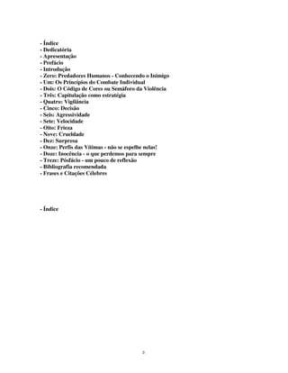 3
- Índice
- Dedicatória
- Apresentação
- Prefácio
- Introdução
- Zero: Predadores Humanos - Conhecendo o Inimigo
- Um: Os Princípios do Combate Individual
- Dois: O Código de Cores ou Semáforo da Violência
- Três: Capitulação como estratégia
- Quatro: Vigilância
- Cinco: Decisão
- Seis: Agressividade
- Sete: Velocidade
- Oito: Frieza
- Nove: Crueldade
- Dez: Surpresa
- Onze: Perfis das Vítimas - não se espelhe nelas!
- Doze: Inocência - o que perdemos para sempre
- Treze: Pósfácio - um pouco de reflexão
- Bibliografia recomendada
- Frases e Citações Célebres
- Índice
 