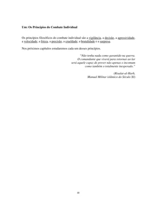 30
Um: Os Princípios do Combate Individual
Os princípios filosóficos do combate individual são a vigilância, a decisão, a agressividade,
a velocidade, a frieza, a precisão, a crueldade, a brutalidade e a surpresa.
Nos próximos capítulos estudaremos cada um desses princípios.
“Não tenha nada como garantido na guerra.
O comandante que viverá para retornar ao lar
será aquele capaz de prever não apenas o incomum
como também o totalmente inesperado.”
(Risalat-al-Harb,
Manual Militar islâmico do Século XI)
 