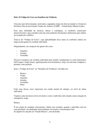 31
Dois: O Código de Cores ou Semáforo da Violência
Uma das mais bem treinadas, motivadas e equipadas tropas de elite do mundo é o Corpo de
Fuzileiros Navais dos Estados Unidos da América (USMC – United States Marine Corps).
Fora uma infinidade de técnicas, táticas e estratégias, os fuzileiros americanos
desenvolveram o que considero uma das mais perfeitas ferramentas intelectuais para análise
da escalada dos conflitos.
Trata-se do “Código de Cores”, cuja aplicabilidade dá-se tanto ao confronto militar em
larga escala quanto no combate individual.
Originalmente, era composto de apenas três cores:
- Amarelo;
- Laranja;
- Vermelho.
Diversos estudiosos de combate individual pelo mundo, notadamente os norte-americanos
Jeff Cooper e Gabe Suarez, aperfeiçoaram essa ferramenta e, hoje, ela está mais completa e,
portanto, mais perfeita.
Está, o “Código de Cores” ou “Semáforo da Violência”, dividido em:
- Branco;
- Verde;
- Amarelo;
- Laranja;
- Vermelho;
- Preto.
Cada uma dessas cores representa um estado mental de atenção, ou nível de alerta
individual.
Vejamos cada um desses níveis de alerta e como o indivíduo nele situado, numa situação de
emergência, reage.
Branco:
É um estado de completo relaxamento, obtido, por exemplo, quando o indivíduo está em
sono profundo, em meditação transcendental, em oração e concentração total.
Se alguém for atacado em “Estado Branco”, será destruído.
 